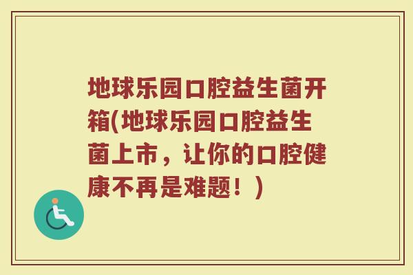 地球乐园口腔益生菌开箱(地球乐园口腔益生菌上市，让你的口腔健康不再是难题！)