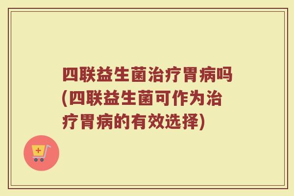 四联益生菌治疗胃病吗(四联益生菌可作为治疗胃病的有效选择)