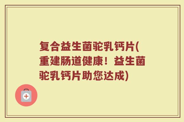 复合益生菌驼乳钙片(重建肠道健康！益生菌驼乳钙片助您达成)