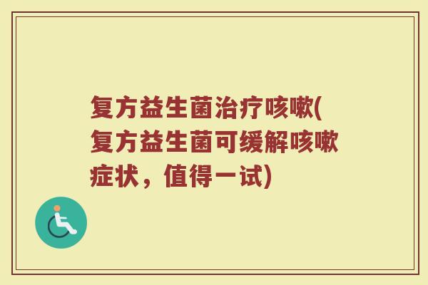 复方益生菌治疗咳嗽(复方益生菌可缓解咳嗽症状，值得一试)