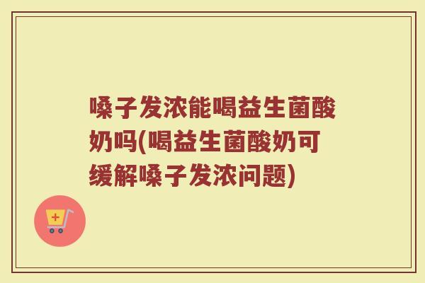 嗓子发浓能喝益生菌酸奶吗(喝益生菌酸奶可缓解嗓子发浓问题)