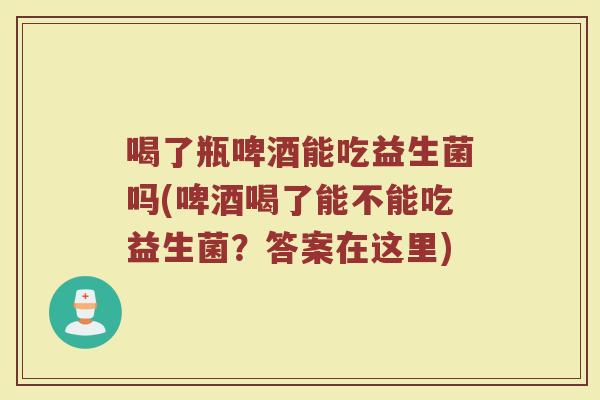 喝了瓶啤酒能吃益生菌吗(啤酒喝了能不能吃益生菌？答案在这里)