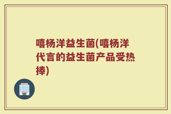 嘻杨洋益生菌(嘻杨洋代言的益生菌产品受热捧)