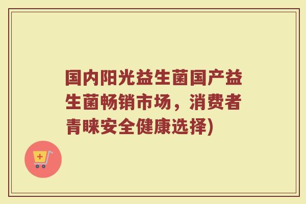国内阳光益生菌国产益生菌畅销市场，消费者青睐安全健康选择)