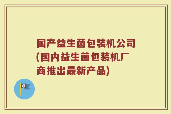 国产益生菌包装机公司(国内益生菌包装机厂商推出最新产品)