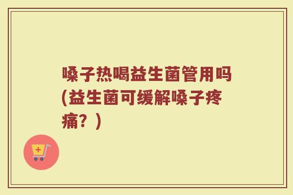 嗓子热喝益生菌管用吗(益生菌可缓解嗓子疼痛？)