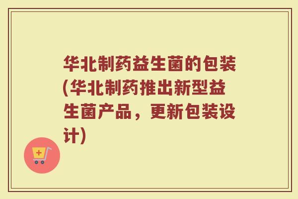 华北制药益生菌的包装(华北制药推出新型益生菌产品，更新包装设计)