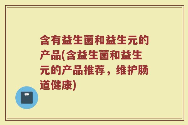 含有益生菌和益生元的产品(含益生菌和益生元的产品推荐，维护肠道健康)