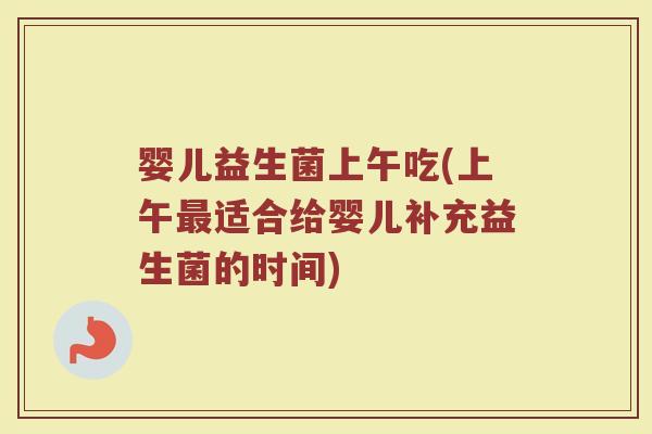 婴儿益生菌上午吃(上午最适合给婴儿补充益生菌的时间)
