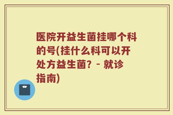 医院开益生菌挂哪个科的号(挂什么科可以开处方益生菌？- 就诊指南)