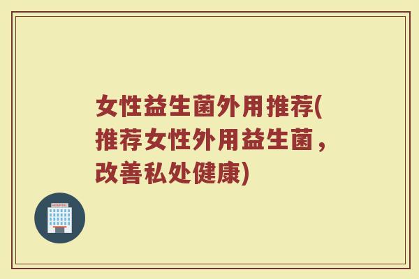 女性益生菌外用推荐(推荐女性外用益生菌，改善私处健康)