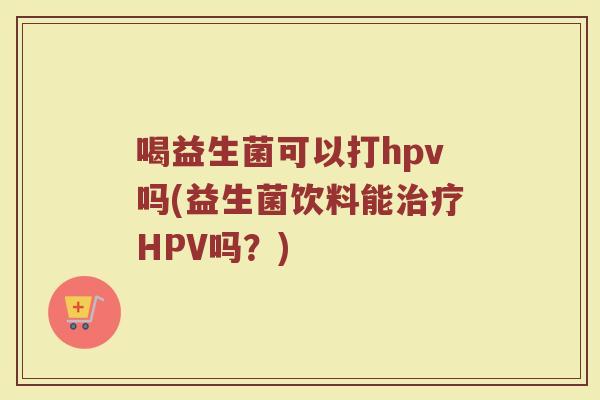 喝益生菌可以打hpv吗(益生菌饮料能治疗HPV吗？)