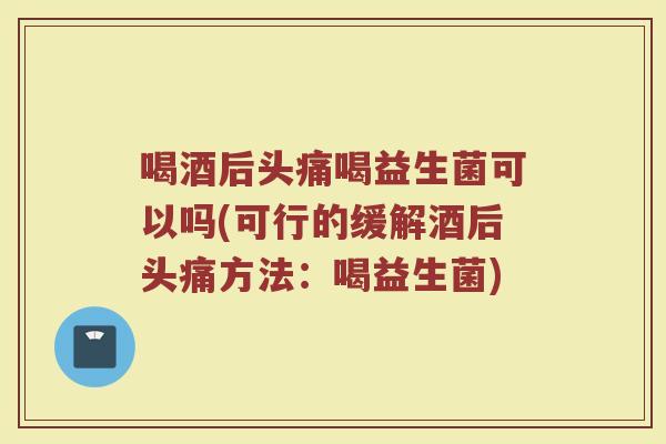 喝酒后头痛喝益生菌可以吗(可行的缓解酒后头痛方法：喝益生菌)