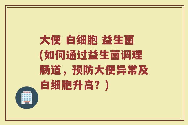 大便 白细胞 益生菌(如何通过益生菌调理肠道，预防大便异常及白细胞升高？)