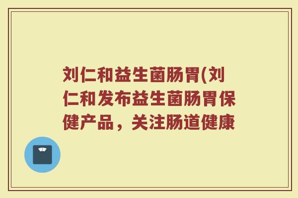 刘仁和益生菌肠胃(刘仁和发布益生菌肠胃保健产品，关注肠道健康