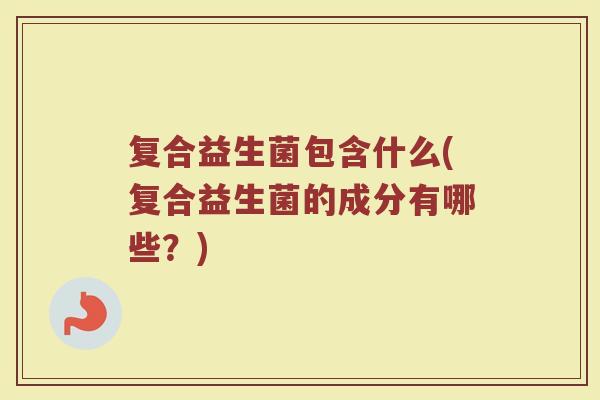 复合益生菌包含什么(复合益生菌的成分有哪些？)