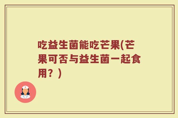 吃益生菌能吃芒果(芒果可否与益生菌一起食用？)