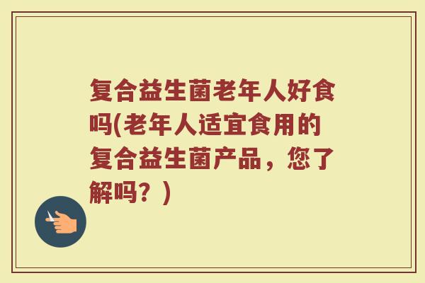 复合益生菌老年人好食吗(老年人适宜食用的复合益生菌产品，您了解吗？)