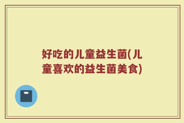 好吃的儿童益生菌(儿童喜欢的益生菌美食)