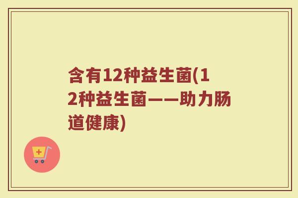 含有12种益生菌(12种益生菌——助力肠道健康)