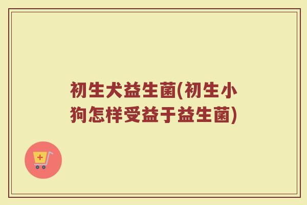 初生犬益生菌(初生小狗怎样受益于益生菌)
