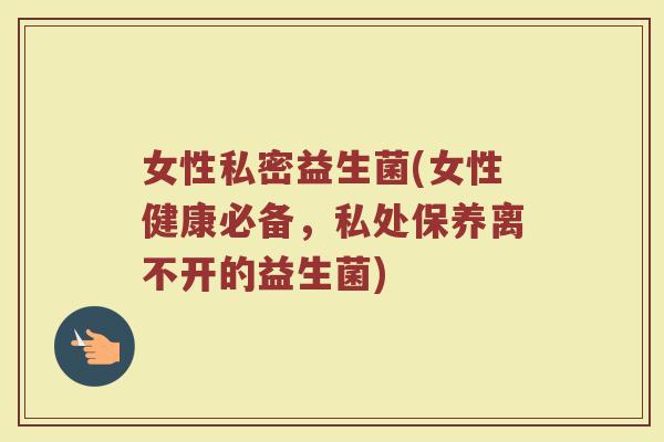女性私密益生菌(女性健康必备，私处保养离不开的益生菌)