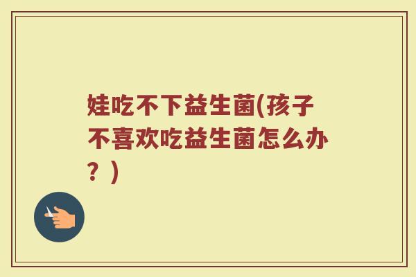 娃吃不下益生菌(孩子不喜欢吃益生菌怎么办？)