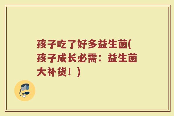 孩子吃了好多益生菌(孩子成长必需：益生菌大补货！)