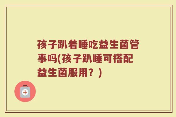 孩子趴着睡吃益生菌管事吗(孩子趴睡可搭配益生菌服用？)
