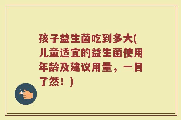 孩子益生菌吃到多大(儿童适宜的益生菌使用年龄及建议用量，一目了然！)