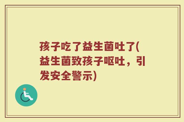 孩子吃了益生菌吐了(益生菌致孩子呕吐，引发安全警示)