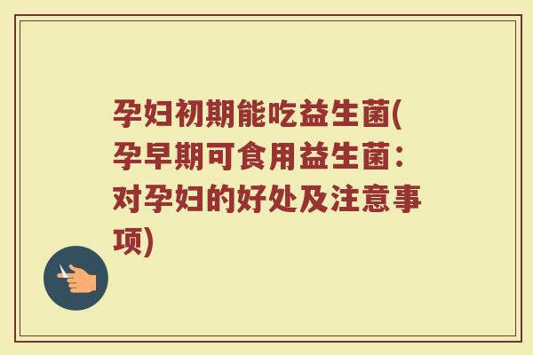 孕妇初期能吃益生菌(孕早期可食用益生菌：对孕妇的好处及注意事项)