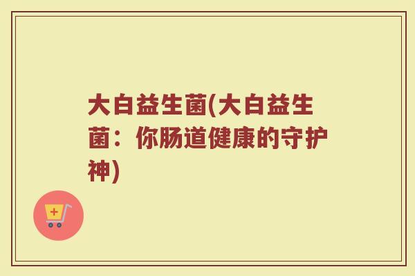 大白益生菌(大白益生菌：你肠道健康的守护神)