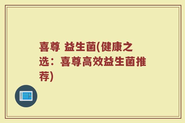 喜尊 益生菌(健康之选：喜尊高效益生菌推荐)