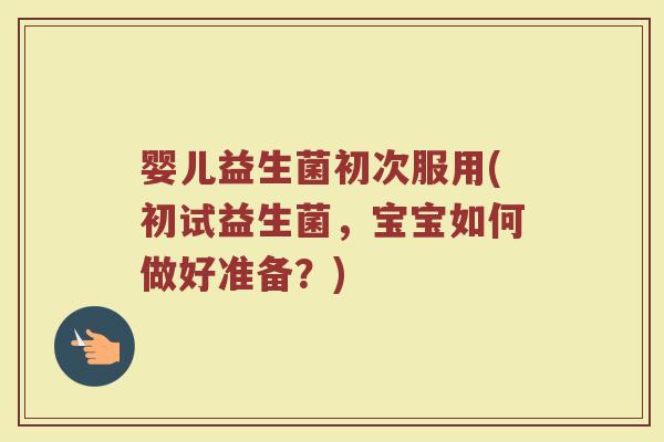 婴儿益生菌初次服用(初试益生菌，宝宝如何做好准备？)