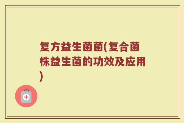 复方益生菌菌(复合菌株益生菌的功效及应用)