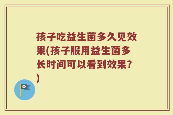 孩子吃益生菌多久见效果(孩子服用益生菌多长时间可以看到效果？)