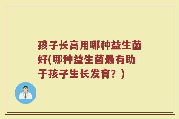 孩子长高用哪种益生菌好(哪种益生菌最有助于孩子生长发育？)
