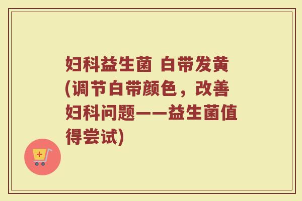 妇科益生菌 白带发黄(调节白带颜色，改善妇科问题——益生菌值得尝试)