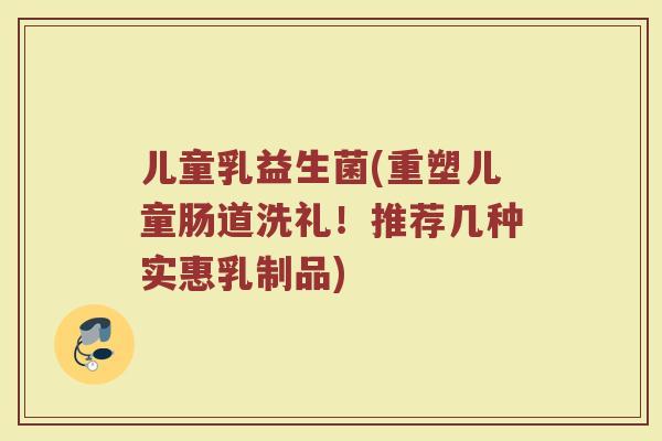 儿童乳益生菌(重塑儿童肠道洗礼！推荐几种实惠乳制品)
