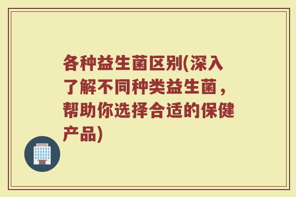 各种益生菌区别(深入了解不同种类益生菌，帮助你选择合适的保健产品)