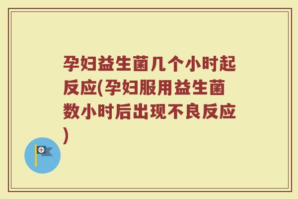 孕妇益生菌几个小时起反应(孕妇服用益生菌数小时后出现不良反应)