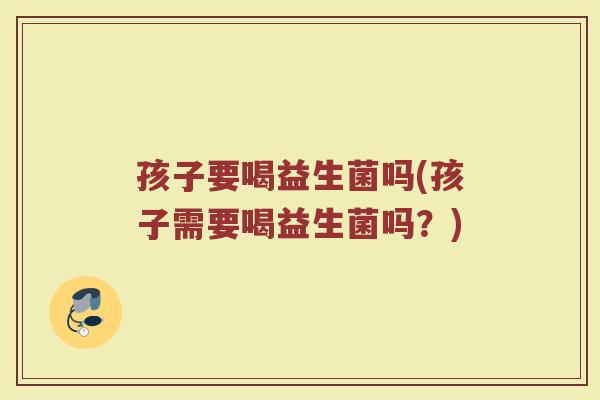 孩子要喝益生菌吗(孩子需要喝益生菌吗？)