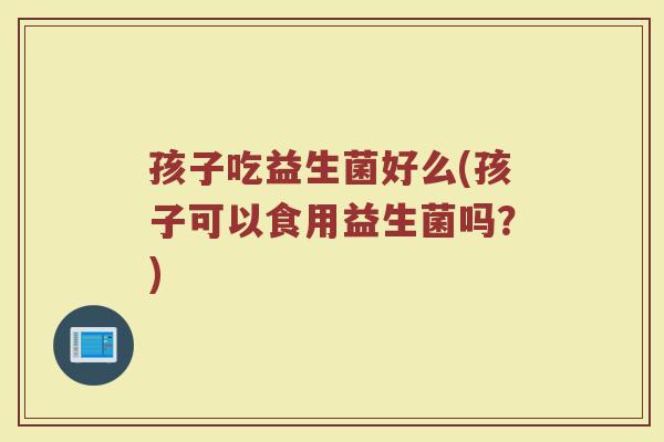 孩子吃益生菌好么(孩子可以食用益生菌吗?)