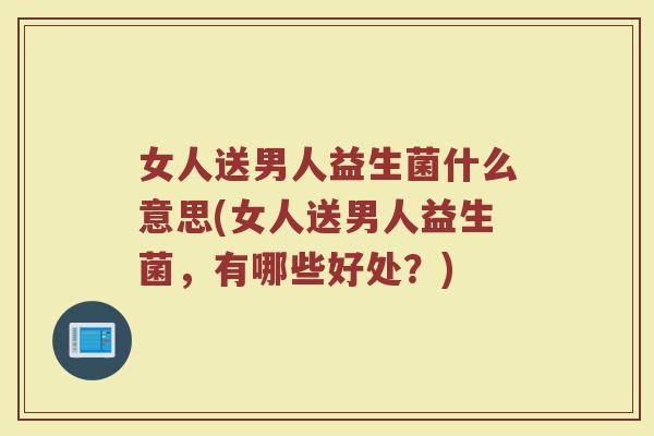 女人送男人益生菌什么意思(女人送男人益生菌，有哪些好处？)