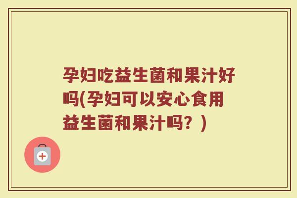 孕妇吃益生菌和果汁好吗(孕妇可以安心食用益生菌和果汁吗？)