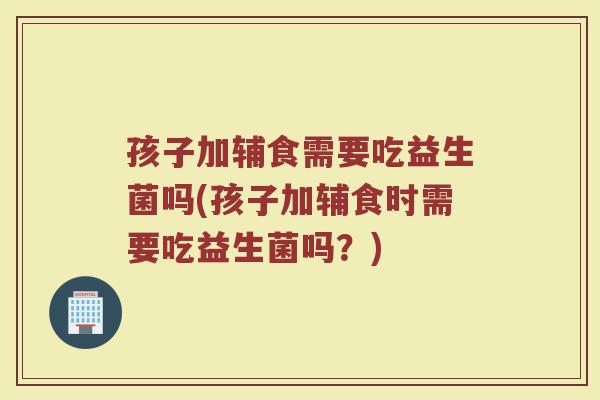 孩子加辅食需要吃益生菌吗(孩子加辅食时需要吃益生菌吗？)