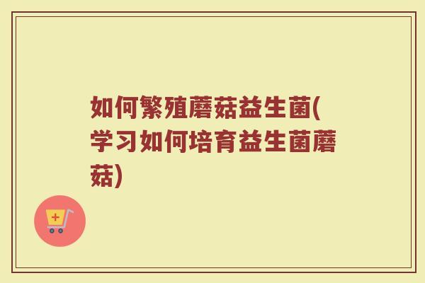 如何繁殖蘑菇益生菌(学习如何培育益生菌蘑菇)