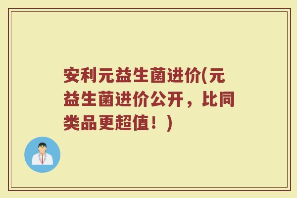 安利元益生菌进价(元益生菌进价公开,比同类品更超值!) 安利元益生菌进价(元益生菌进价公开,比同类品更超值!)