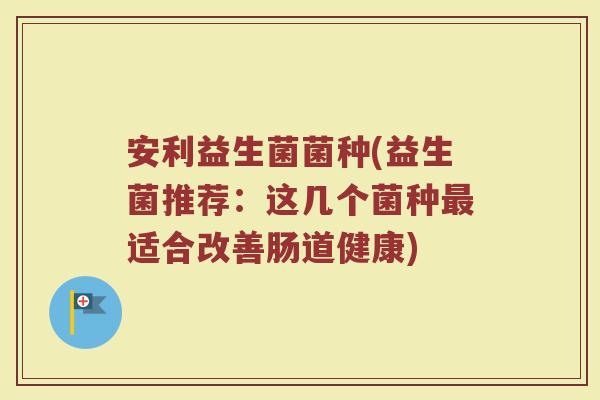 安利益生菌菌种(益生菌推荐：这几个菌种最适合改善肠道健康)